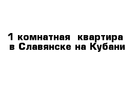 1 комнатная  квартира  в Славянске на Кубани